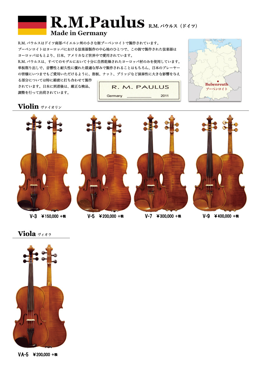 ロッコーマン弦楽器取扱いブランド R.M.パウルスはドイツ南部バイエルン州の小さな街ブーベンロイトで製作されています。ブーベンロイトはヨーロッパにおける弦楽器製作の中心地のひとつで、この街で製作された弦楽器はヨーロッパはもとより、日本、アメリカなど世界中で愛用されています。R.M.パウルスは、すべてのモデルにおいて十分に自然乾燥されたヨーロッパ材のみを使用しています。単板削り出しで、音響性と耐久性に優れた最適な厚みで製作されることはもちろん、日本のプレーヤーの皆様にいつまでもご愛用いただけるように、指板、ナット、ブリッジなど演奏性に大きな影響を与える部分については特に綿密に打ち合わせて製作されています。日本に到着後は、厳正な検品、調整を行って出荷されています。バイオリン￥150,000+税～、ビオラ￥200,000+税～、チェロ￥580,000+税～。