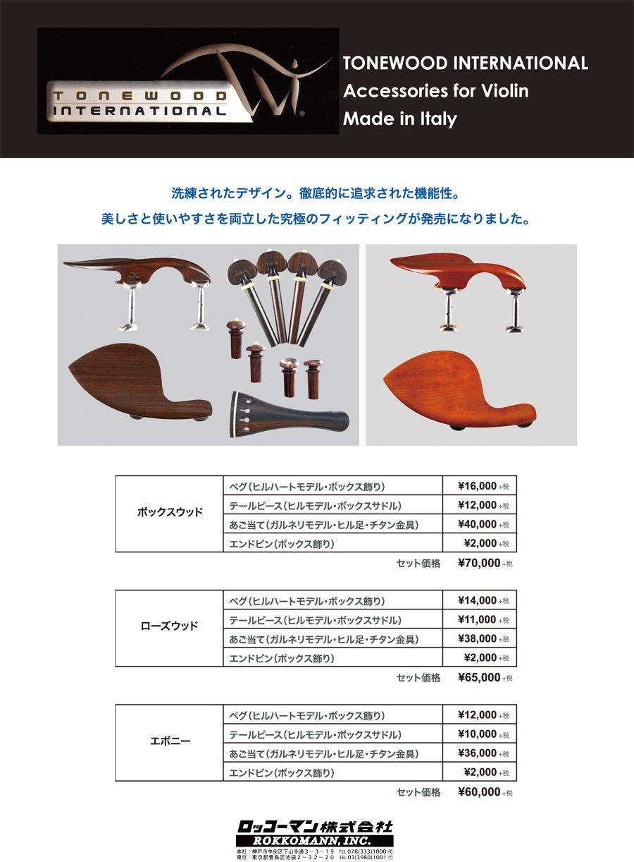 TONEWOOD INTERNATIONAL Accessories for Violin Made in Italy 洗練されたデザイン。徹底的に追及された機能性。美しさと使いやすさを両立した究極のフィッティングが発売になりました。 ボックスウッド ペグ（ヒルハートモデル・ボックス飾り）￥16,000+税、テールピース（ヒルモデル・ボックスサドル）￥12,000+税、あご当て（ガルネリモデル・ヒル足・チタン金具）￥40,000+税、エンドピン（ボックス飾り）￥2,000+税、セット価格￥70,000+税 ローズウッド ペグ（ヒルハートモデル・ボックス飾り）￥14,000+税、テールピース（ヒルモデル・ボックスサドル）￥11,000+税、あご当て（ガルネリモデル・ヒル足・チタン金具）￥38,000+税、エンドピン（ボックス飾り）￥2,000+税、セット価格￥65,000+税 エボニー ペグ（ヒルハートモデル・ボックス飾り）￥12,000+税、テールピース（ヒルモデル・ボックスサドル）￥10,000+税、あご当て（ガルネリモデル・ヒル足・チタン金具）￥36,000+税、エンドピン（ボックス飾り）￥2,000+税、セット価格￥60,000+税