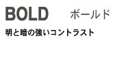 Bold ボールド 明と暗の強いコントラスト