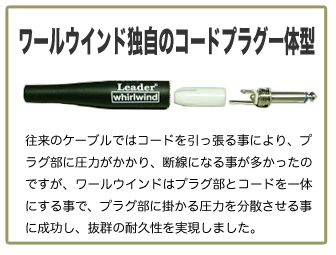 ワールウィンド独自のコードプラグ一体型 従来のケーブルではコードを引っ張ることにより、プラグ部に圧力がかかり、断線になることが多かったのですが、ワールウィンドはプラグ部をコードを一体にすることで、プラグ部にかかる圧力を分散させることに成功し、抜群の耐久性を実現しました。